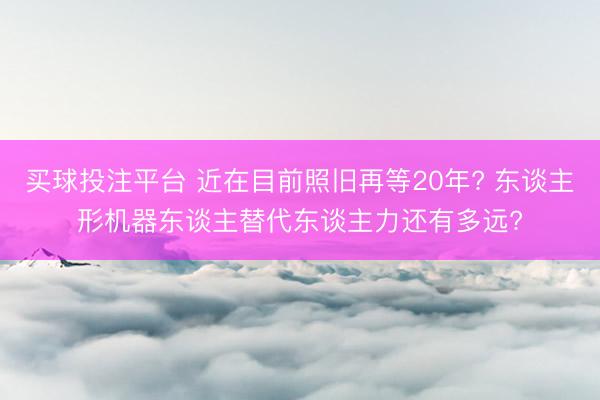 买球投注平台 近在目前照旧再等20年? 东谈主形机器东谈主替代东谈主力还有多远?