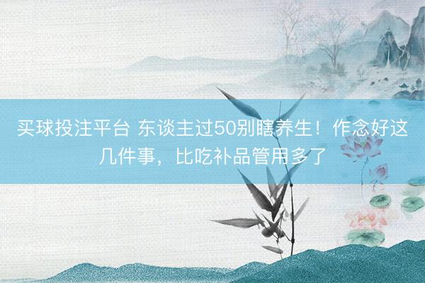 买球投注平台 东谈主过50别瞎养生！作念好这几件事，比吃补品管用多了